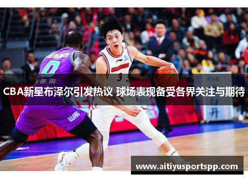 CBA新星布泽尔引发热议 球场表现备受各界关注与期待